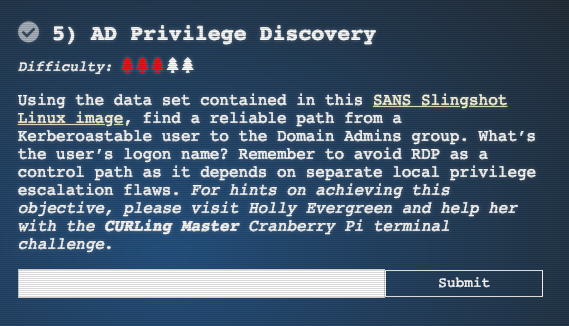 Using the data set contained in this SANS Slingshot Linux image, find a reliable path from a Kerberoastable user to the Domain Admins group. What’s the user’s logon name? Remember to avoid RDP as a control path as it depends on separate local privilege escalation flaws. For hints on achieving this objective, please visit Holly Evergreen and help her with the CURLing Master Cranberry Pi terminal challenge.